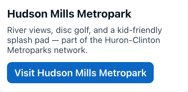 Hudson Mills Metropark
River views, disc golf, and a kid-friendly splash pad — part of the Huron-Clinton Metroparks network.