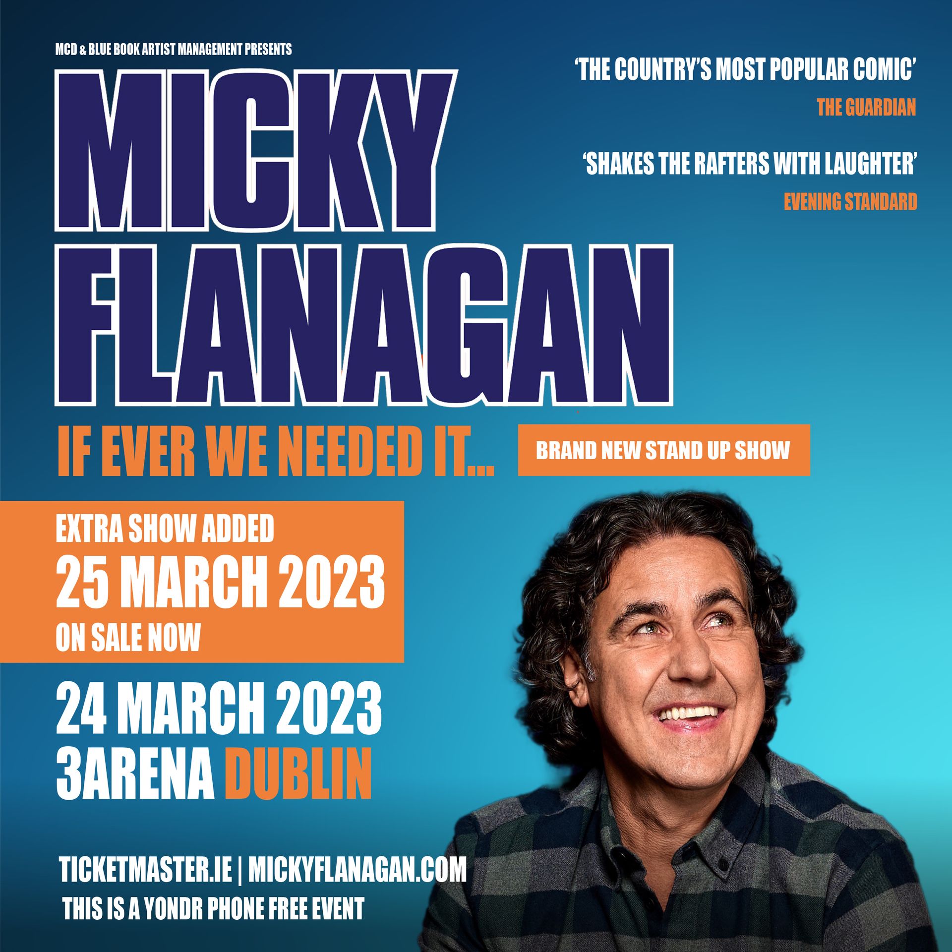 MICKY FLANAGAN   EXTRA 3ARENA DUBLIN DATE JUST ADDED     Due to demand Micky Flanagan has just added an extra date at 3Arena Dublin on Saturday 25 March 2023.   Tickets for the extra date are on sale now from www.ticketmaster.ie  Mickey will bring his brand new stand-up show If Ever We Needed It... to 3Arena Dublin on Friday 24th and Saturday 25th March 2023.   Micky’s been double busy writing the new show and it’s already proved a hit with fans, he’s even been doing matinees.  #mickyflanagan absolutely brilliant in Southend this afternoon on his warm up show - you're in for a treat ! @MickyF_Official  The boy’s as funny as hell and it's only the warm-up shows #iknowitsanemptystage  Just got back from seeing Micky Flanagan pre tour show in Blackpool. Ridiculously funny! If that's a warm-up, the tour will be hysterical!     The show covers Micky turning 60 - who’d have thought it? - as well as having sex with your glasses on, his school alumni and his ballbag. It’s fair to say it’s for over-16s.  He’s the man who gave Britain the “Out Out” phrase, which was used by Piccadilly Circus tube to put a smile on commuters’ faces as we came out out of Lockdown and went on to be used by TFL to encourage people back into theatres, restaurants and clubs.  Micky cut his comedy teeth at these clubs and it clearly paid off.  His routines online, including the Perks of Peeping, The Shits Abroad, The Crafty Cockney, The Demise of Fingering, Tomato Sauce and Chicken Children, have been viewed in the hundred millions, and are a huge hit on TikTok. He keeps us laughing through the tough times – and if ever we needed it, it’s now!     ‘Shakes the rafters with laughter’ Evening Standard ‘The country’s most popular comic’ The Guardian  ‘On the form of his life’ The Times      Micky Flanagan  Friday 24 March  EXTRA DATE - SATURDAY 25 MARCH  3Arena Dublin     Tickets on sale now  From Ticketmaster www.ticketmaster.ie      www.mcd.ie  www.3arena.ie