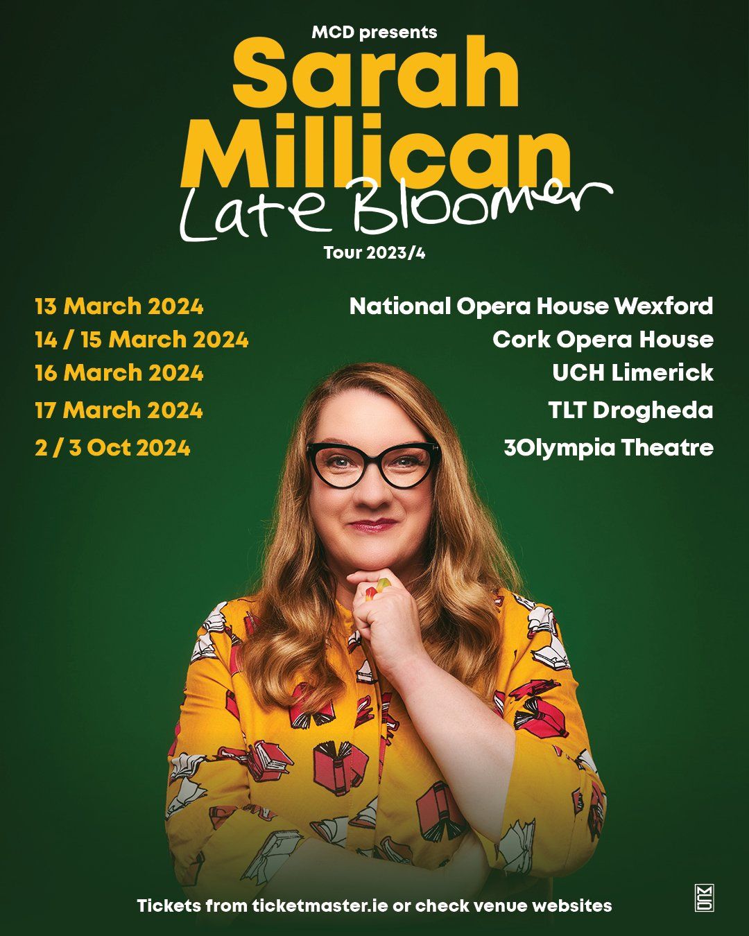SARAH MILLICAN: LATE BLOOMER  2024 Irish Tour Confirmed  Sarah Millican brings her brand new stand-up show Late Bloomer on tour across Ireland in 2024 calling at National Opera House, Wexford on 13 March; Cork Opera House 14 and 15 March; UCH Limerick 16 March; TLT Drogheda 17 March; and 3Olympia Theatre, Dublin on 2 and 3 October 2024