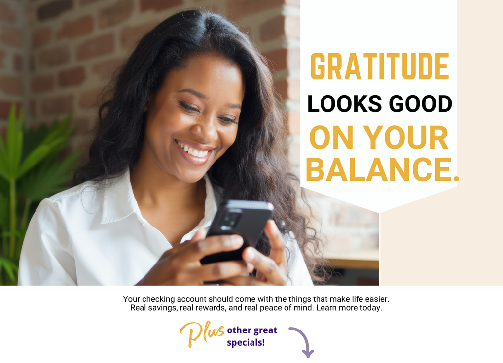 Fall Into Checking, Fall in love with Checking Rewards. The account that makes every dollar work harder for you. Your checking account should come with the extras you need, like hundreds of dollars in savings and rewards. Learn more today! Also, ask about other great specials.