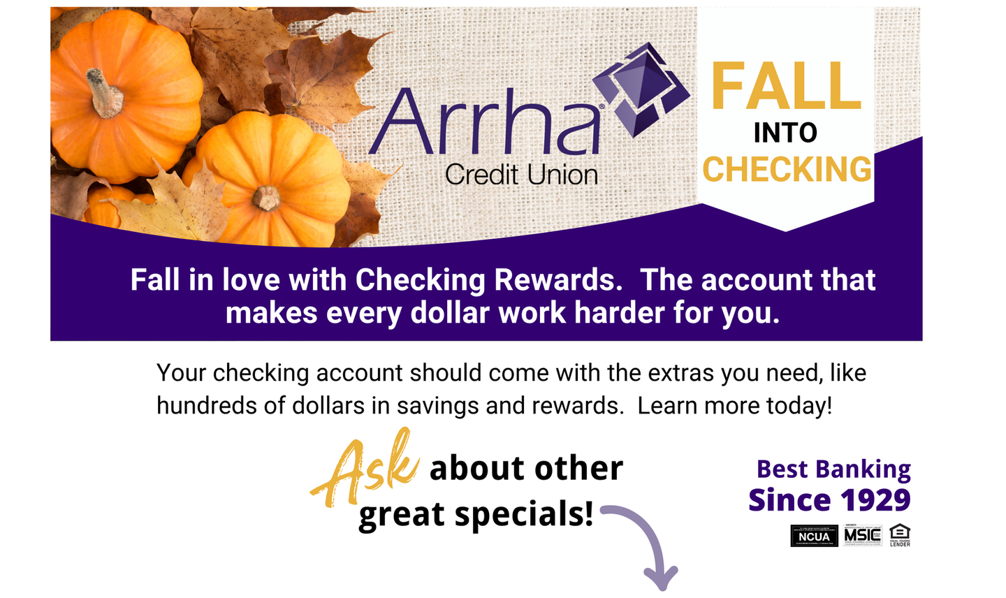 Fall Into Checking, Fall in love with Checking Rewards. The account that makes every dollar work harder for you. Your checking account should come with the extras you need, like hundreds of dollars in savings and rewards. Learn more today! Also, ask about other great specials.