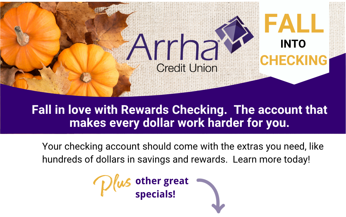Fall Into Checking, Fall in love with Checking Rewards. The account that makes every dollar work harder for you. Your checking account should come with the extras you need, like hundreds of dollars in savings and rewards. Learn more today! Also, ask about other great specials.