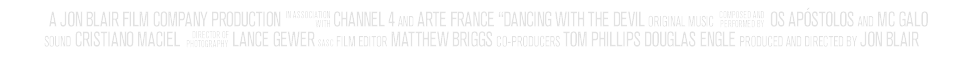 A Jon Blair Film Company Production in association with Channel 4 and Arte France ‘Dancing with the Devil’ original music composed and performed by Os Apostolos and MC Galo sound Cristiano Maciel director of photography Lance Gewer SASC film editor Matthew Briggs co-producers Tom Phillips Douglas Engle produced and directed by Jon Blair