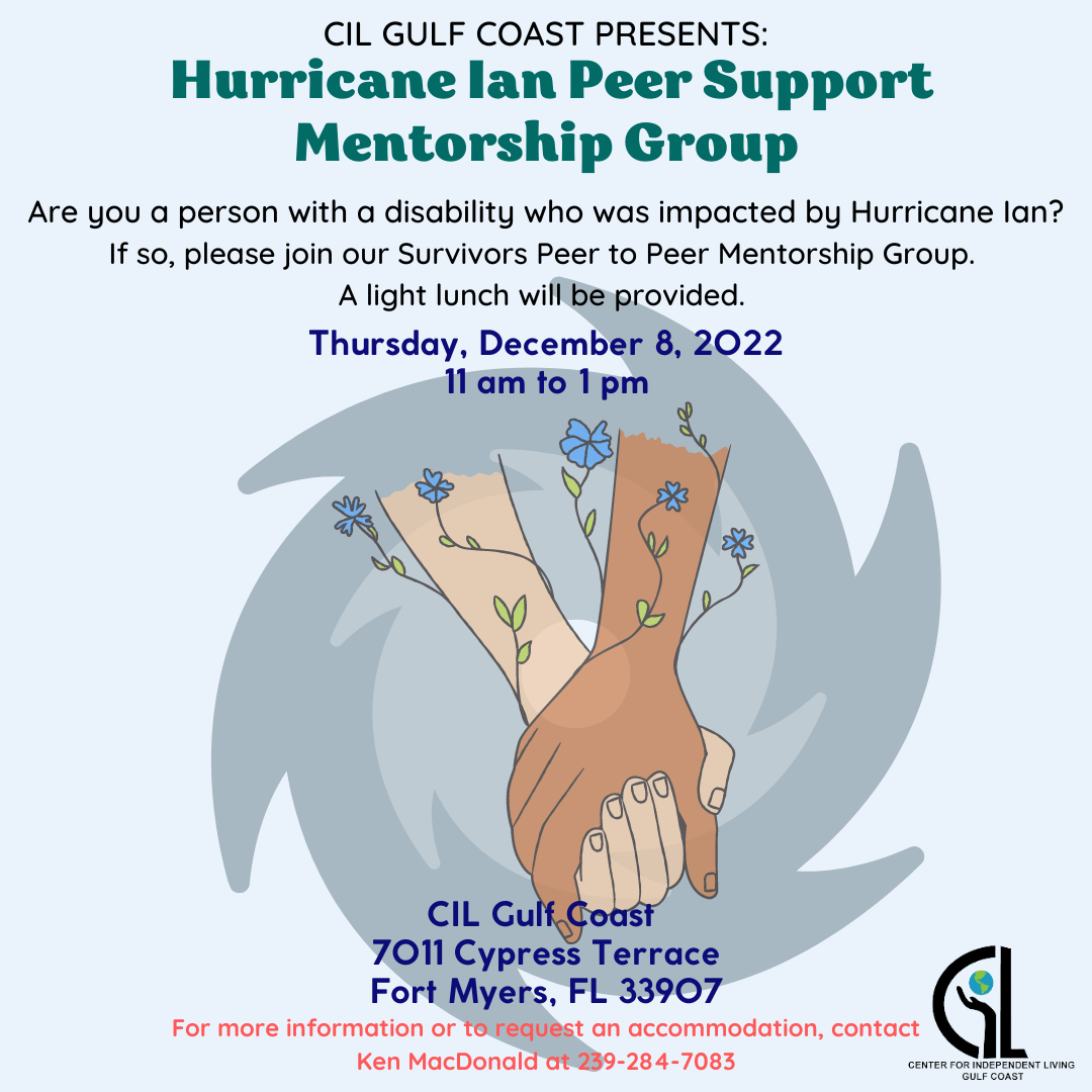 Are you a person with a disability, who was impacted by Hurricane Ian?  If so, please join our Survivors Peer to Peer Mentorship Group on Thursday December 8th from 11:00-1:00pm.   A lite lunch will be provided.    For more information or to request an accommodation, contact Ken MacDonald at 239-284-7083.