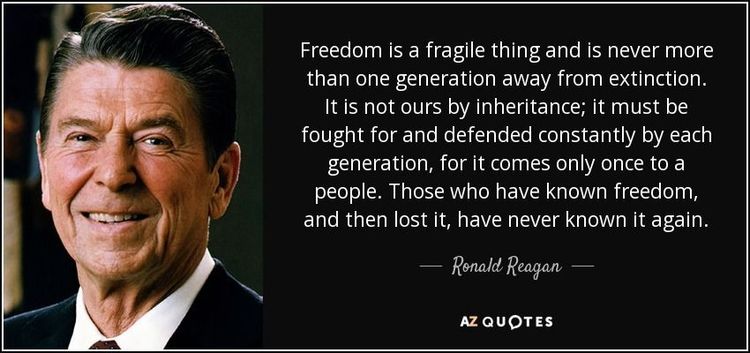 Freedom is a fragile thing and is never more than one generation away from extinction. It is not ours by inheritance; it must be fought for and defended constantly by each generation, for it comes only once to a people. Those who have known freedom, and then lost it, have never known it again.
Ronald Reagan