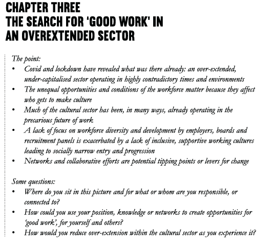 Chapter Three The search for ‘good work’ in an overextended sector The point: • Covid and lockdown have revealed what was there already: an over-extended, under-capitalised sector operating in highly contradictory times and environments • The unequal opportunities and conditions of the workforce matter because they affect who gets to make culture. • Much of the cultural sector has been, in many ways, already operating in the precarious future of work • A lack of focus on workforce diversity and development by employers, boards and recruitment panels is exacerbated a lack of inclusive, supportive working cultures leading to socially narrow entry and progression • Networks and collaborative efforts are potential tipping points or levers for change Some questions: • Where do you sit in this picture and for what or whom are you responsible, or connected to? • How could you use your position, knowledge or networks to create opportunities for ‘good work’, for yourself and others? • How would you reduce over-extension within the cultural sector as you experience it?