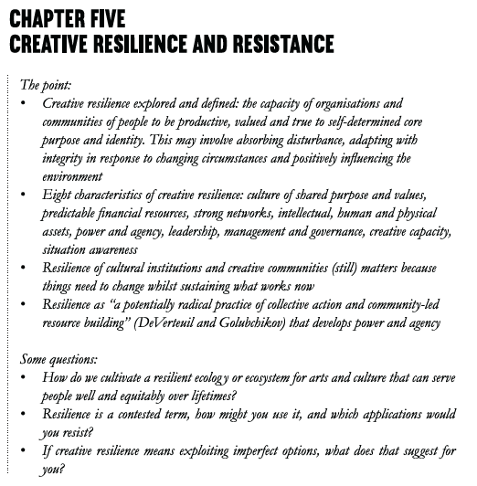 Chapter Five Creative Resilience and Resistance The point: • Creative resilience explored and defined: the capacity of organisations and communities of people to be productive, valued and true to self-determined core purpose and identity. This may involve absorbing disturbance, adapting with integrity in response to changing circumstances and positively influencing the environment. • Eight characteristics of creative resilience: culture of shared purpose and values, predictable financial resources, strong networks, intellectual, human and physical assets, power and agency, leadership, management and governance, creative capacity, situation awareness • Resilience of cultural institutions and creative communities (still) matters because things need to change whilst sustaining what works now • Resilience as “a potentially radical practice of collective action and community-led resource building” (DeVerteuil and Golubchikov) that develops power and agency Some questions: • How do we cultivate a resilient ecology or ecosystem for arts and culture that can serve people well and equitably over lifetimes? • Resilience is a contested term, how might you use it, and which applications would you resist? • If creative resilience means exploiting imperfect options, what does that suggest for you?