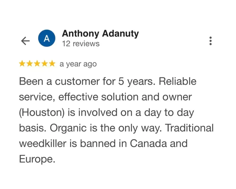 Been a customer for 5 years. Reliable service, effective solution and owner (Houston) is involved on a day to day basis. Organic is the only way. Traditional weedkiller is banned in Canada and Europe.