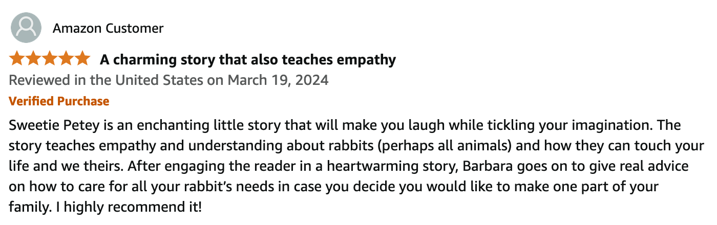 Reviewed in the United States on March 19, 2024.
5 out of 5 stars.
Verified Amazon Purchase.
A charming story that also teaches empathy.
Sweetie Petey is an enchanting little story that will make you laugh while tickling your imagination. The story teaches empathy and understanding about rabbits (perhaps all animals) and how they can touch your life and we theirs. After engaging the reader in a heartwarming story, Barbara goes on to give real advice on how to care for all your rabbit’s needs in case you decide you would like to make one part of your family. I highly recommend it!