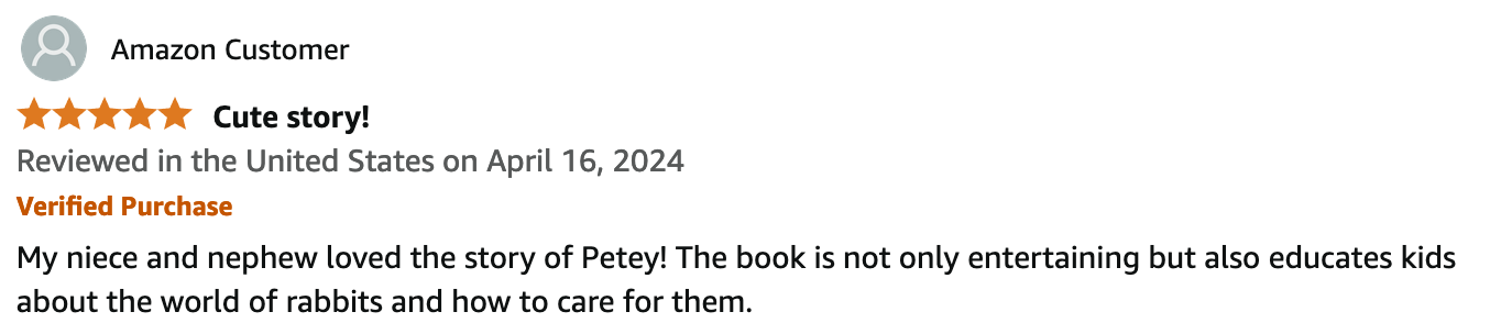 Reviewed in the United States on April 16, 2024.
5 out of 5 stars.
Verified Amazon Purchase.
Cute story!
My niece and nephew loved the story of Petey! The book is not only entertaining but also educates kids about the world of rabbits and how to care for them.