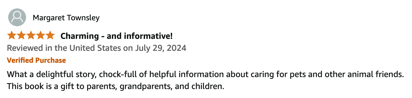 Margaret Townsley.
5 out of 5 stars.
Reviewed in the United States on July 29, 2024.
Verified Amazon Purchase.
Charming - and informative!
What a delightful story, chock-full of helpful information about caring for pets and other animal friends. This book is a gift to parents, grandparents, and children.