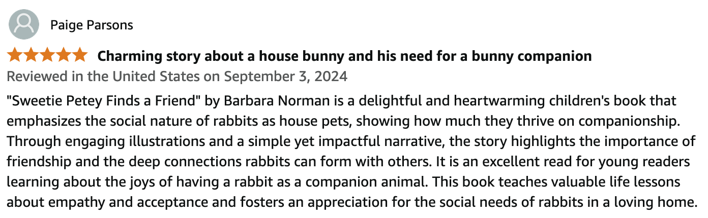 Paige Parsons
5 out of 5 stars 
Reviewed in the United States on September 3, 2024.
Charming story about a house bunny and his need for a bunny companion.
