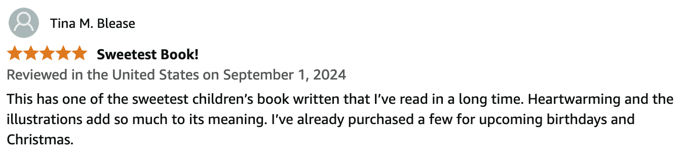 Tina M. Blease.
Reviewed in the United States on September 1, 2024.
5 out of 5 stars.
Sweetest Book!
This has one of the sweetest children’s book written that I’ve read in a long time. Heartwarming and the illustrations add so much to its meaning. I’ve already purchased a few for upcoming birthdays and Christmas.