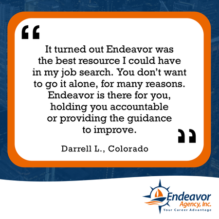 It turned out Endeavor was the best resource I could have in my job search. You don't want to go it alone, for many reasons. Endeavor is there for you, holding you accountable or providing the guidance to improve.
Darrell L., Colorado