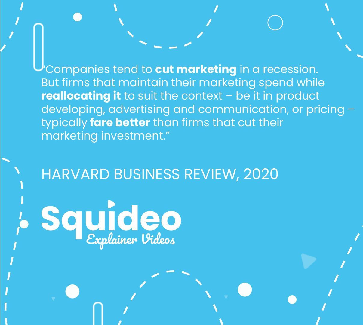 “Companies tend to cut marketing in a recession. But firms that maintain their marketing spend while reallocating it to suit the context – be it in product developing, advertising and communication, or pricing – typically fare better than firms that cut their marketing investment.” HARVARD BUSINESS REVIEW, 2020
