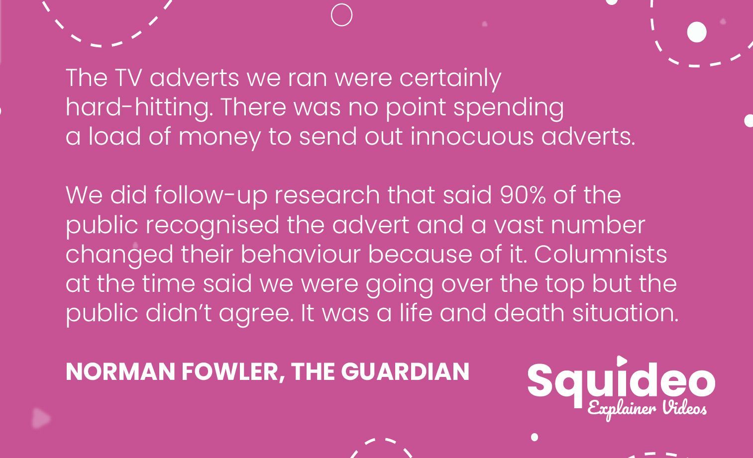 The TV adverts we ran were certainly hard-hitting. There was no point spending a load of money to send out innocuous adverts. We did follow-up research that said 90% of the public recognised the advert and a vast number changed their behaviour because of it. Columnists at the time said we were going over the top but the public didn’t agree. It was a life and death situation. NORMAN FOWLER, THE GUARDIAN