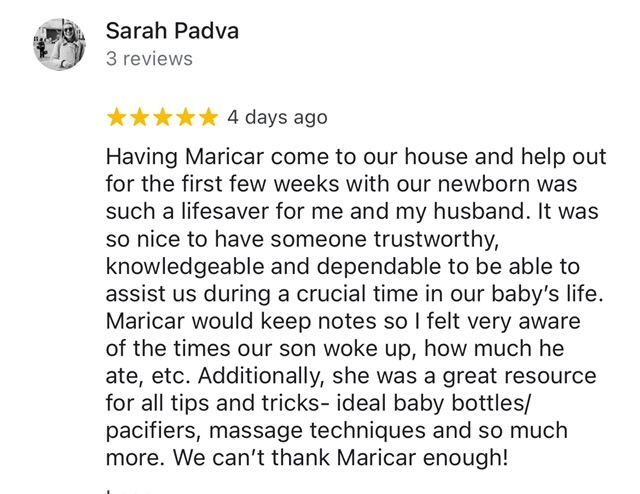 Client Review: Having Maricar come to our house and help out for the first few weeks with our newborn was such a lifesaver for me and my husband. It was so nice to have someone trustworthy, knowledgeable and dependable to be able to assist us during crucial time in our baby's life.  Maricar would keep notes so I felt very aware of the times our son woke up, how much he ate, etc. Additionally, she was a great resource for all tips and tricks- ideal baby bottles/pacifiers, massage techniques and so much more. We can't thank Maricar enough!