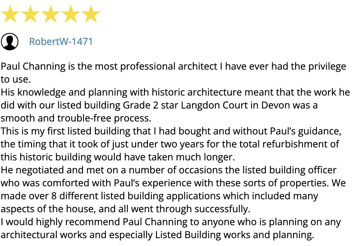 Customer review: 5-stars! Paul Channing is the most professional architect I have ever had the privilege of working with. His knowledge and experience in historic architecture meant that the work he did on our listed building, Grade 2 Star Langdon Court Manor in Devon, was a smooth, trouble-free process. This is the first listed building that I have bought, and without Paul's guidance, the time it took, just under two years, for the total refurbishment of this historic building would have taken much longer. He negotiated with and met the listed building officer on a number of occasions, who was comforted by Paul's experience with these sorts of properties. We submitted over 8 different listed building applications, covering many aspects of the house, and all were approved. I would highly recommend Paul Channing to anyone planning architectural works, especially Listed Building works and planning. RobertW-1471 Customer review: 5-stars!
Paul Channing is the most professional architect I have ever had the privilege of working with. His knowledge and experience in historic architecture meant that the work he did on our listed building, Grade 2 Star Langdon Court Manor in Devon, was a smooth, trouble-free process.
This is the first listed building that I have bought, and without Paul's guidance, the time it took, just under two years, for the total refurbishment of this historic building would have taken much longer.
He negotiated with and met the listed building officer on a number of occasions, who was comforted by Paul's experience with these sorts of properties. We submitted over 8 different listed building applications, covering many aspects of the house, and all were approved.
I would highly recommend Paul Channing to anyone planning architectural works, especially Listed Building works and planning.
RobertW-1471