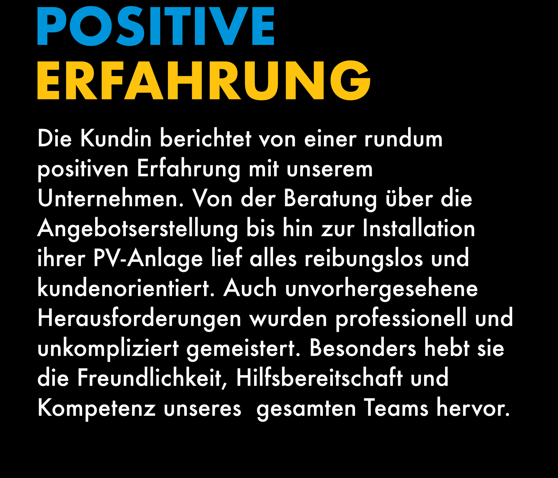 Die Kundin berichtet von einer rundum positiven Erfahrung mit unserem Unternehmen. Von der Beratung über die Angebotserstellung bis hin zur Installation ihrer PV-Anlage lief alles reibungslos und kundenorientiert. Auch unvorhergesehene Herausforderungen wurden professionell und unkompliziert gemeistert. Besonders hebt sie die Freundlichkeit, Hilfsbereitschaft und Kompetenz unseres  gesamten Teams hervor.