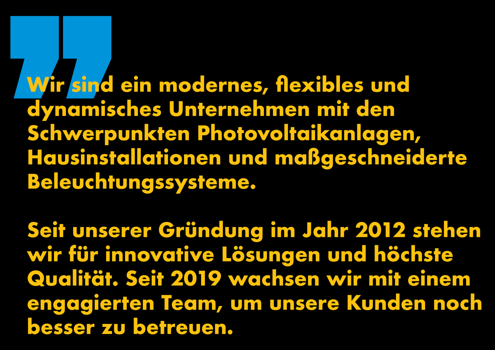 Wir sind ein modernes, flexibles und 
dynamisches Unternehmen mit den 
Schwerpunkten Photovoltaikanlagen, 
Hausinstallationen und maßgeschneiderte Beleuchtungssysteme. 
Seit unserer Gründung im Jahr 2012 stehen wir für innovative Lösungen und höchste Qualität. Seit 2019 wachsen wir mit einem engagierten Team, um unsere Kunden noch besser zu betreuen.