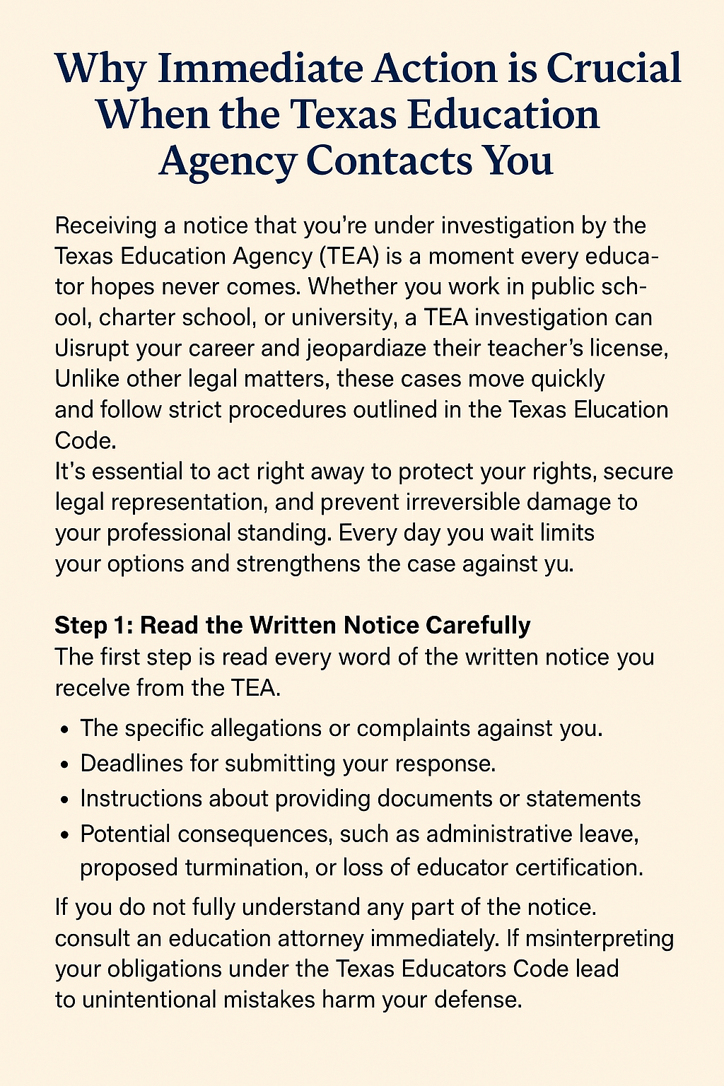 A text-based informational image with a beige background and navy blue header titled “Why Immediate Action is Crucial When the Texas Education Agency Contacts You.” The content explains that receiving a TEA investigation notice can disrupt an educator’s career and emphasizes that cases move quickly under the Texas Education Code. It advises immediate action to protect rights, secure legal representation, and prevent damage to professional standing. The first step, shown in bold, instructs educators to read the notice carefully, noting details about allegations, deadlines, documentation requirements, and possible consequences like administrative leave or certification loss. A bulleted list summarizes these points.