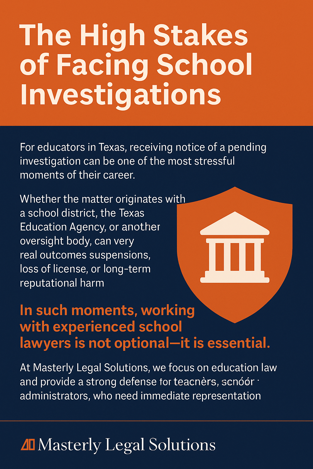 The High Stakes of Facing School Investigations” with an orange and navy blue color scheme. The text explains that Texas educators facing investigations risk suspension, loss of license, or reputational harm. It emphasizes that working with experienced school lawyers is essential. A large orange shield icon with a white courthouse graphic reinforces the theme of legal defense. At the bottom, the Masterly Legal Solutions logo is displayed.