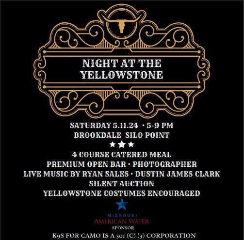 Night at the Yellowstone
Saturday 5/11/24 5 PM - 9 PM
Brookedale Silo Point
4 Course Catered Meal
Premium Open
Photographer
L:ive Music By Ryan Sales
Dustin James Clark
Silent Auction
Yellowstone Costumes Encouraged
Missouri American Water Sponser
K9s for Camo is a 501 (C) (3) Corporation