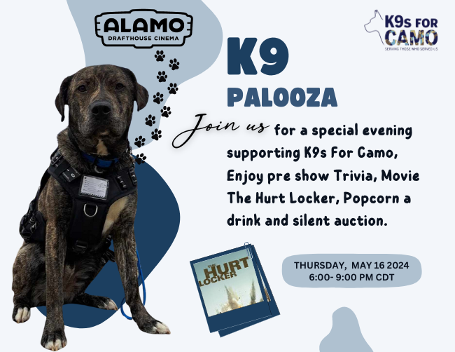 K9 Palooza | Alamo Drafthouse Cinema | K9s for Camo
Join us for a special evening supporting K9s for Camo, Enjoy pre show trivia, movie The Hurt Locker, Popcorn a drink and silent auction.
Thursday, May 16th 2024 6:00 - 9:00 PM CDT.