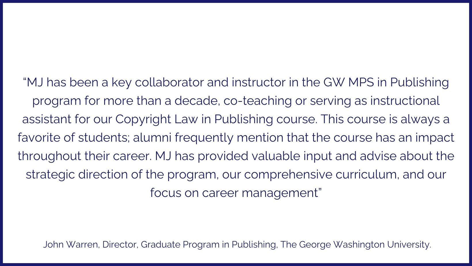 Testimonial: “MJ has been a key collaborator and instructor in the GW MPS in Publishing program for more than a decade, co-teaching or serving as instructional assistant for our Copyright Law in Publishing course. This course is always a favorite of students; alumni frequently mention that the course has an impact throughout their career. MJ has provided valuable input and advise about the strategic direction of the program, our comprehensive curriculum, and our focus on career management” - John Warren, Director, Graduate Program in Publishing, The George Washington University.