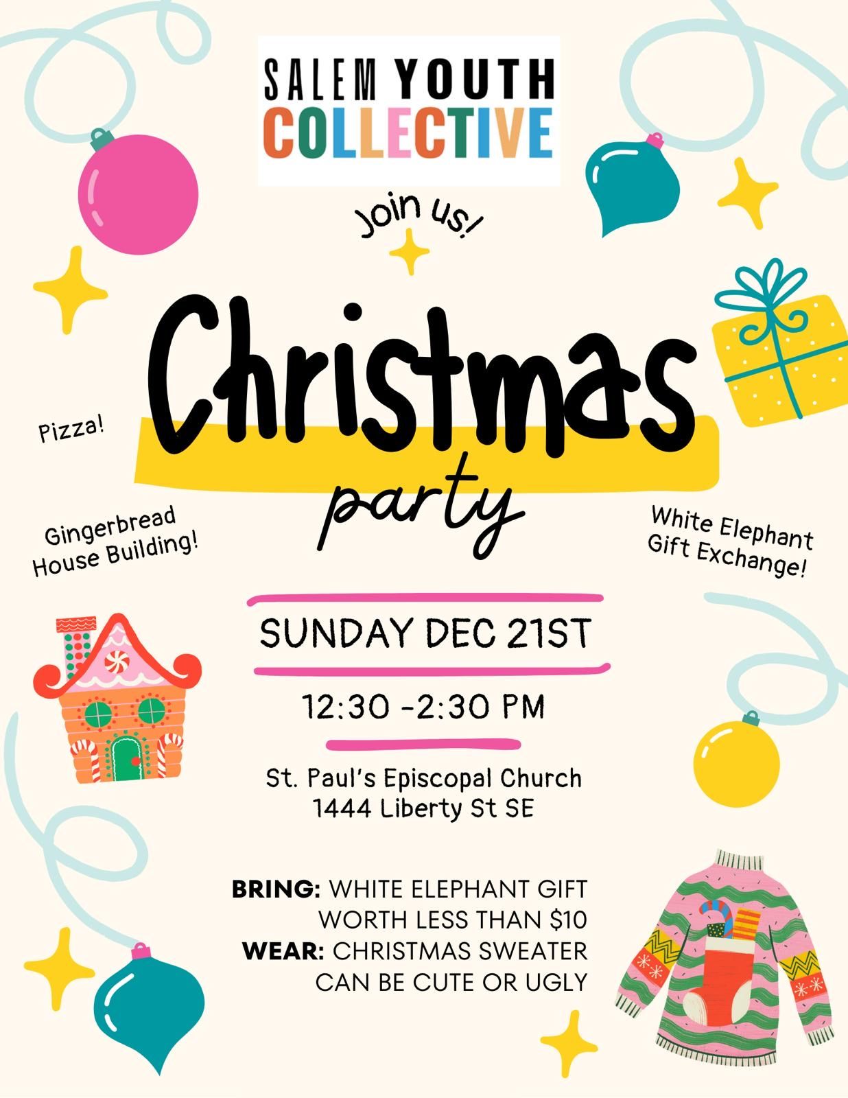 Salem Youth Collective Christmas Party. 
Sunday, December 21st. 12:30 to 2:30pm.
St. Paul's Episcopal Church. 1444 Liberty Street SE. 
Bring: White elephant gift worth less than $10.
Wear: Christmas sweater. Can be cute or ugly.
Pizza! Gingerbread House Building! White Elephant Gift Exchange! Join us!