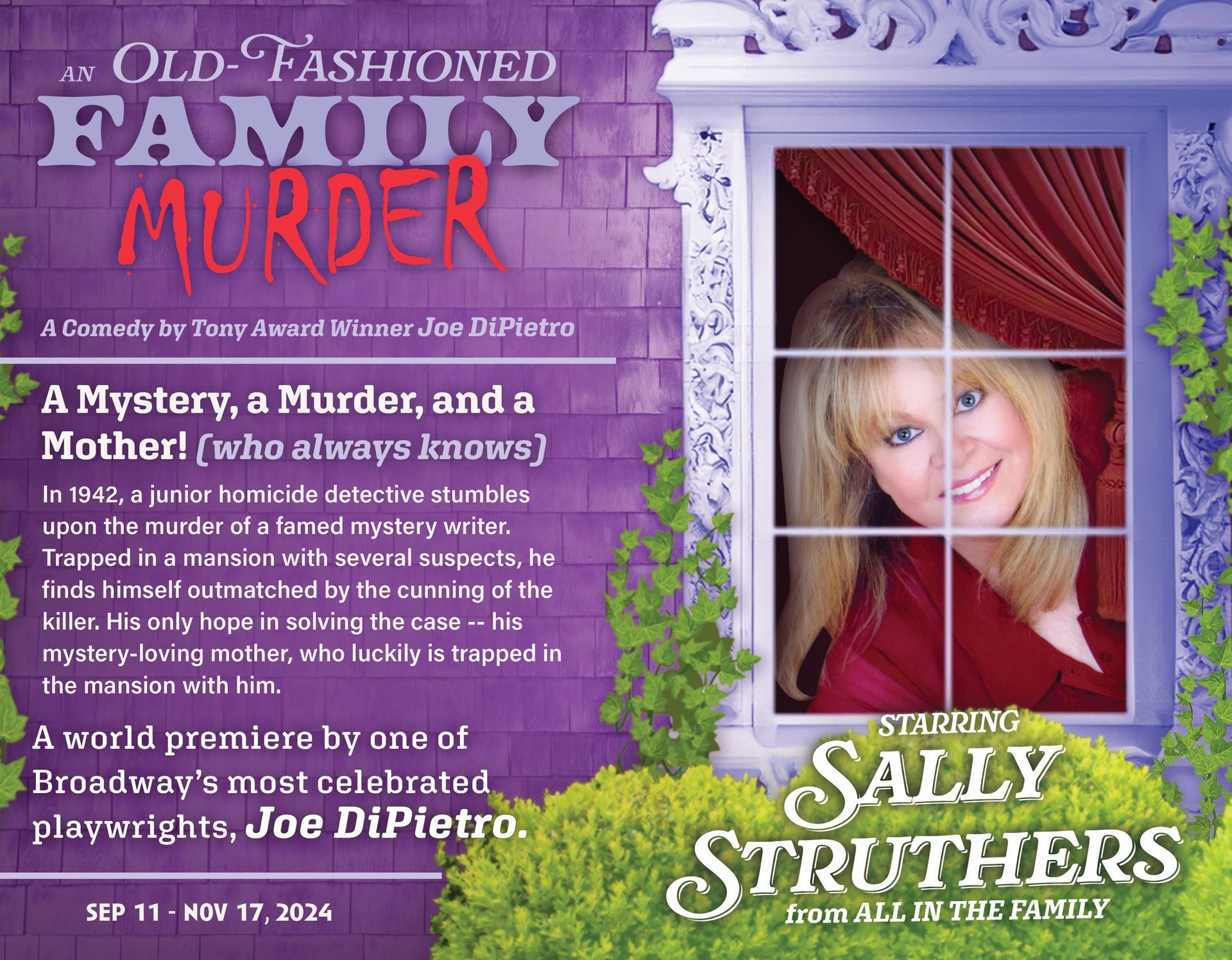 sally struthers starring in an old fashioned family murder. a comedy by tony award winner joe dipietro. a mystery, a murder, and a mother who always knows...
In 1942, a junior homicide detective stumbles upon the murder of a famed mystery writer. Trapped in a mansion with several suspects, he finds himself outmatched by the cunning of the killer. His only hope in solving the case -- his mystery-loving mother, who luckily is trapped in the mansion with him. 
A world premiere by one of Broadway’s most celebrated playwrights, Joe DiPietro.
september 11th to november 17th 2024