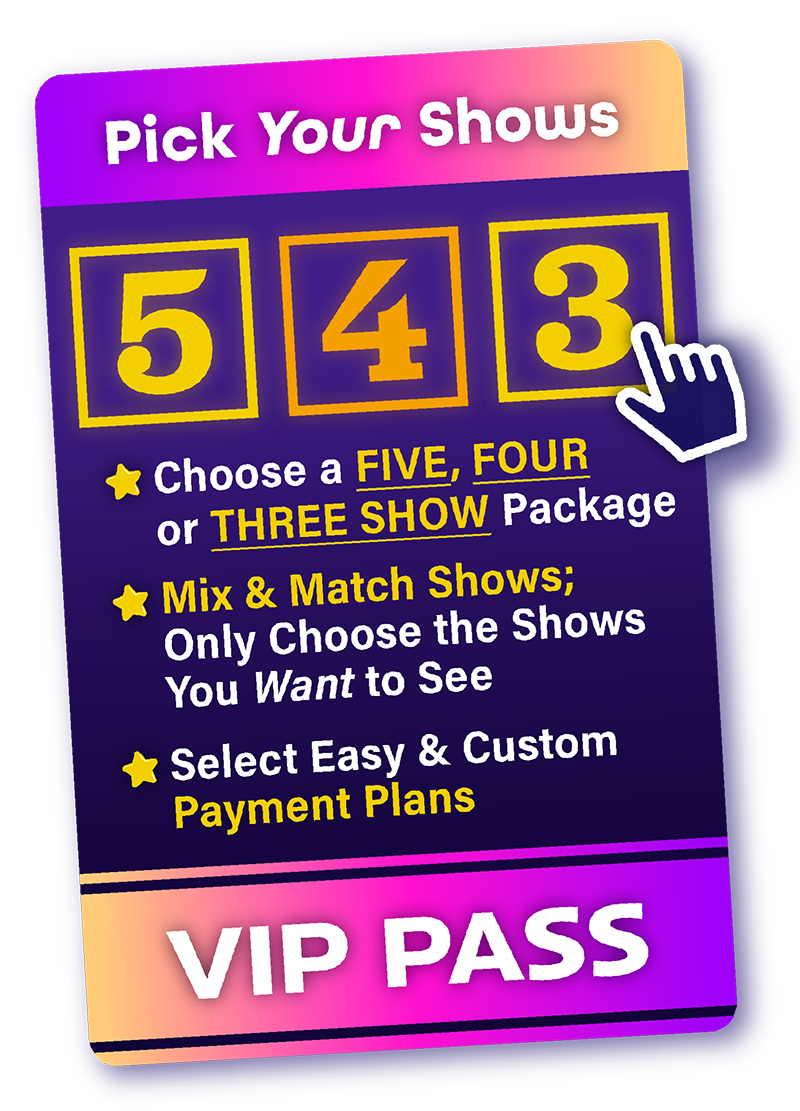 Pick our shows
choose a five, four, or three show package
mix & match shows, only choose the shows you want to see
select easy and custom payment plans