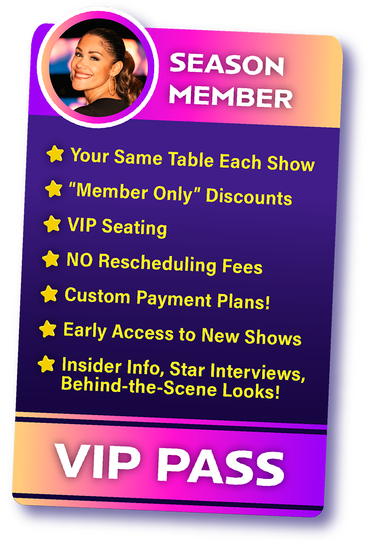 A Special VIP Pass For Season Members that has a list of perks. Your same table each show. member only discounts. vip seating. no rescheduling fees up to 48 hrs. custom payment plans, early access to new shows, insider info, star interviews, and behind the scenes looks