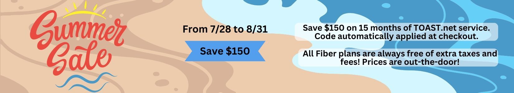 Limited Time Winter Mega Sale! Get the discount and save $120. Save $120 on your first yar of TOAST.net service with our Save10 offer. Simply qualify your address for Fiber Internet and you will automatically receive a $10 discount per month for your first year of service.