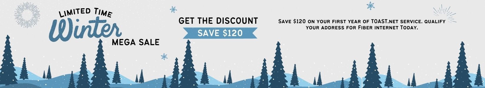 Limited Time Winter Mega Sale! Get the discount and save $120. Save $120 on your first yar of TOAST.net service with our Save10 offer. Simply qualify your address for Fiber Internet and you will automatically receive a $10 discount per month for your first year of service.