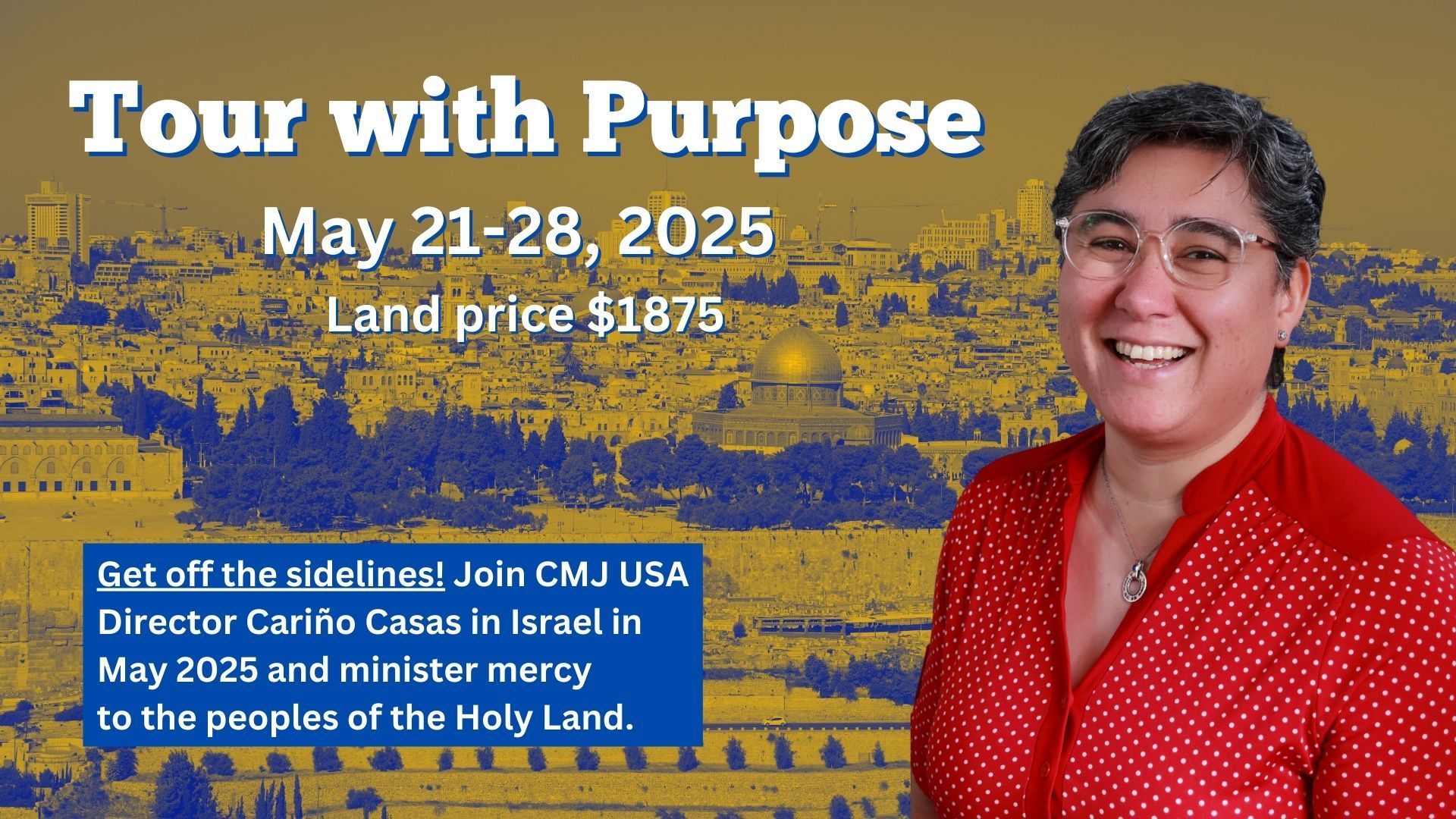 Tour with Purpose
May 21-28 2025
Land Price 1875 USD
Get off the sidelines. Join CMJ USA director Carino Casas in Israel in May 2025 and minister mercy to the peoples of the Holy Land.