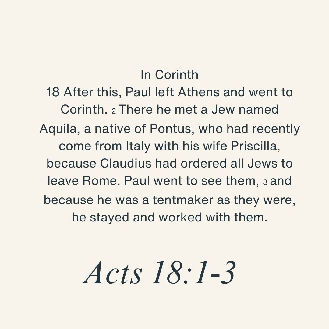 In Corinth
18 After this, Paul left Athens and went to Corinth. 2 There he met a Jew named Aquila, a native of Pontus, who had recently come from Italy with his wife Priscilla, because Claudius had ordered all Jews to leave Rome. Paul went to see them, 3 and because he was a tentmaker as they were, he stayed and worked with them.
