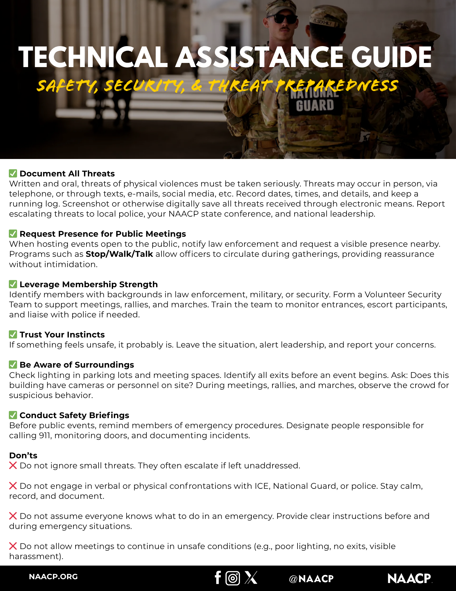 Document All Threats
Written and oral, threats of physical violences must be taken seriously. Threats may occur in person, via telephone, or through texts, e-mails, social media, etc. Record dates, times, and details, and keep a running log. Screenshot or otherwise digitally save all threats received through electronic means. Report escalating threats to local police, your NAACP state conference, and national leadership.
Request Presence for Public Meetings
When hosting events open to the public, notify law enforcement and request a visible presence nearby. Programs such as Stop/Walk/Talk allow officers to circulate during gatherings, providing reassurance without intimidation.
Leverage Membership Strength
Identify members with backgrounds in law enforcement, military, or security. Form a Volunteer Security Team to support meetings, rallies, and marches. Train the team to monitor entrances, escort participants, and liaise with police if needed.
Trust Your Instincts
If something feels unsafe, it probably is. Leave the situation, alert leadership, and report your concerns.
Be Aware of Surroundings
Check lighting in parking lots and meeting spaces. Identify all exits before an event begins. Ask: Does this building have cameras or personnel on site? During meetings, rallies, and marches, observe the crowd for suspicious behavior.
Conduct Safety Briefings
Before public events, remind members of emergency procedures. Designate people responsible for calling 911, monitoring doors, and documenting incidents.
Don'ts
Do not ignore small threats. They often escalate if left unaddressed.
Do not engage in verbal or physical confrontations with ICE, National Guard, or police. Stay calm, record, and document.
Do not assume everyone knows what to do in an emergency. Provide clear instructions before and during emergency situations.
Do not allow meetings to continue in unsafe conditions (e.g., poor lighting, no exits, visible harassment).