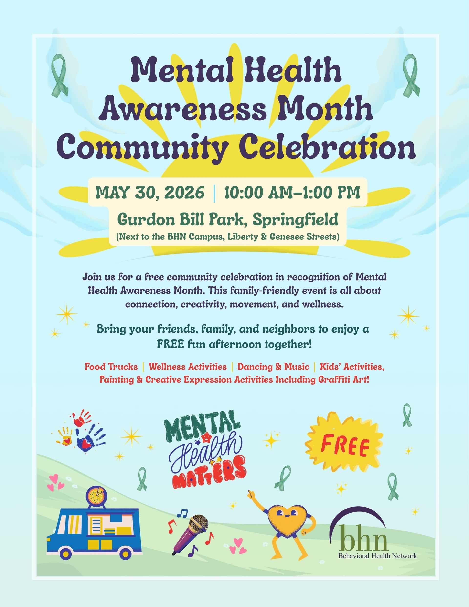 Mental Health Awareness Month Community Celebration
May 30, 2026 | 10:00 AM–1:00 PM
Gurdon Bill Park, Springfield (Next to the BHN Campus, Liberty & Genesee Streets)
Join us for a free community celebration in recognition of Mental Health Awareness Month. This family‑friendly event is all about connection, creativity, movement, and wellness.
Bring your friends, family, and neighbors to enjoy a FREE fun afternoon together!
Food Trucks
Wellness Activities
Dancing & Music
Kids’ Activities
Painting & Creative Expression Activities Including Graffiti Art