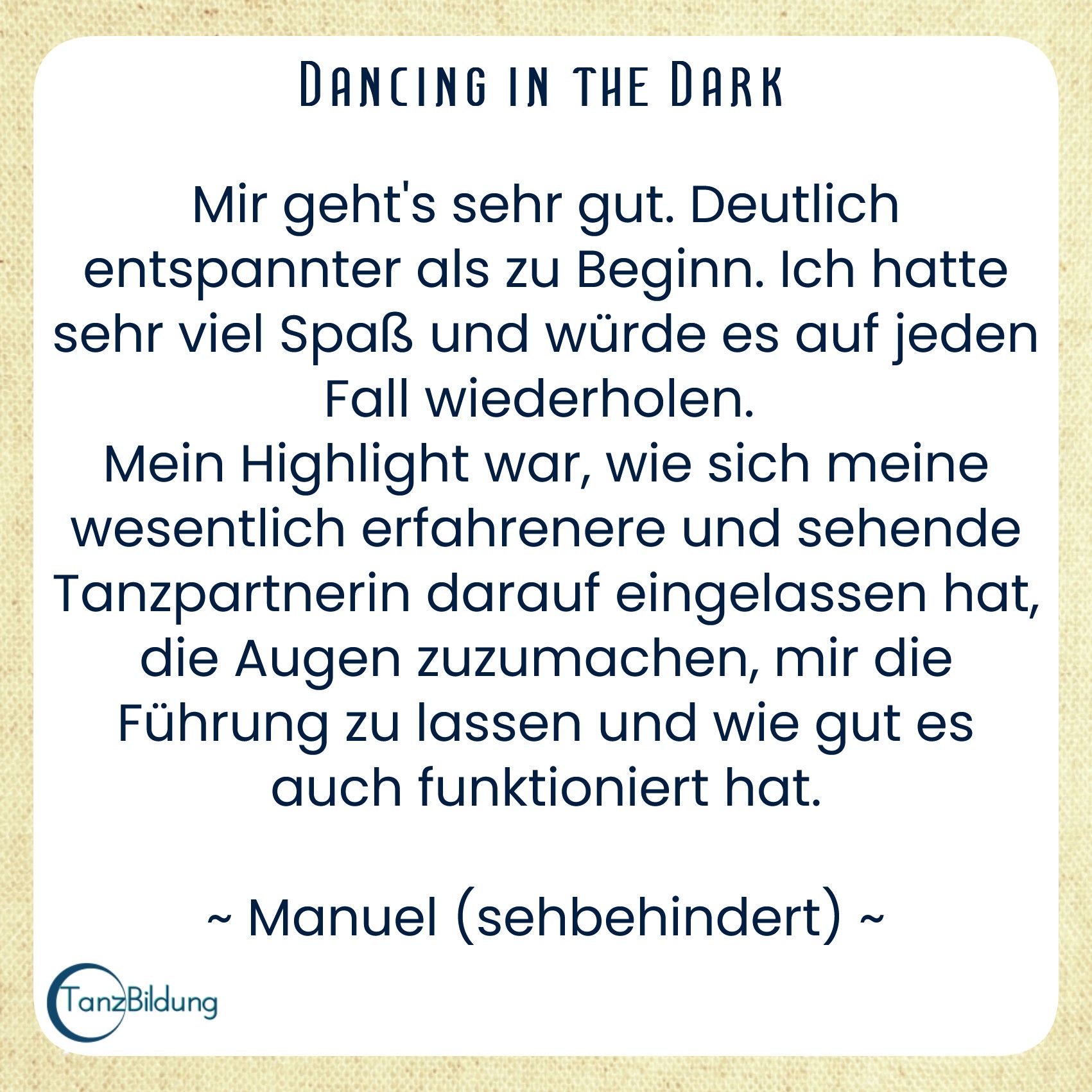 Mir geht's sehr gut. Deutlich entspannter als zu Beginn. Ich hatte sehr viel Spaß und würde es auf jeden Fall wiederholen. 
Mein Highlight war, wie sich meine wesentlich erfahrenere und sehende Tanzpartnerin darauf eingelassen hat, die Augen zuzumachen, mir die Führung zu lassen und wie gut es auch funktioniert hat.
Manuel (sehbehindert)
