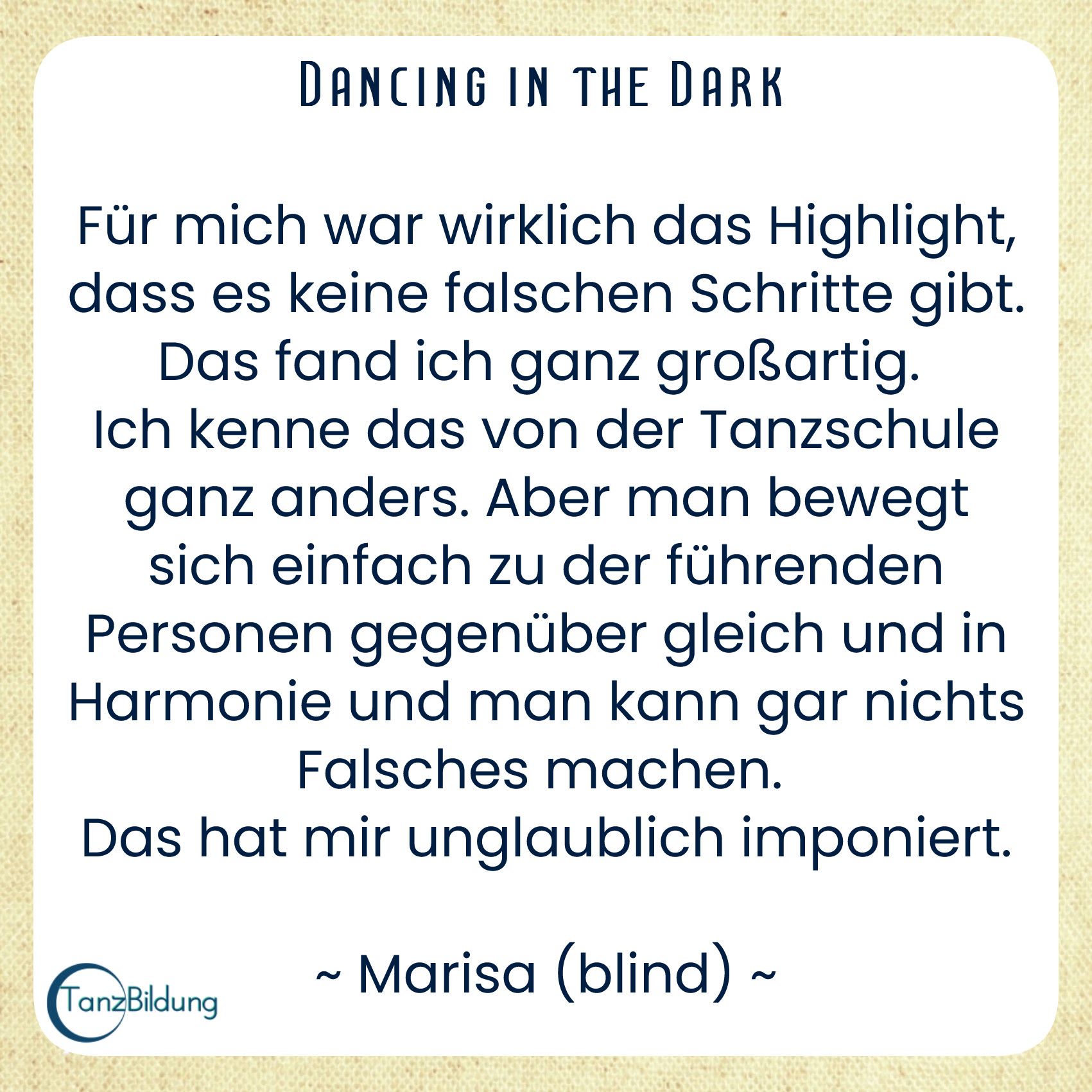 Für mich war wirklich das Highlight, dass es keine falschen Schritte gibt. Das fand ich ganz großartig. 
Ich kenne das von der Tanzschule ganz anders. Aber man bewegt sich einfach zu der führenden Personen gegenüber gleich und in Harmonie und man kann gar nichts Falsches machen. 
Das hat mir unglaublich imponiert.
Marisa (blind)