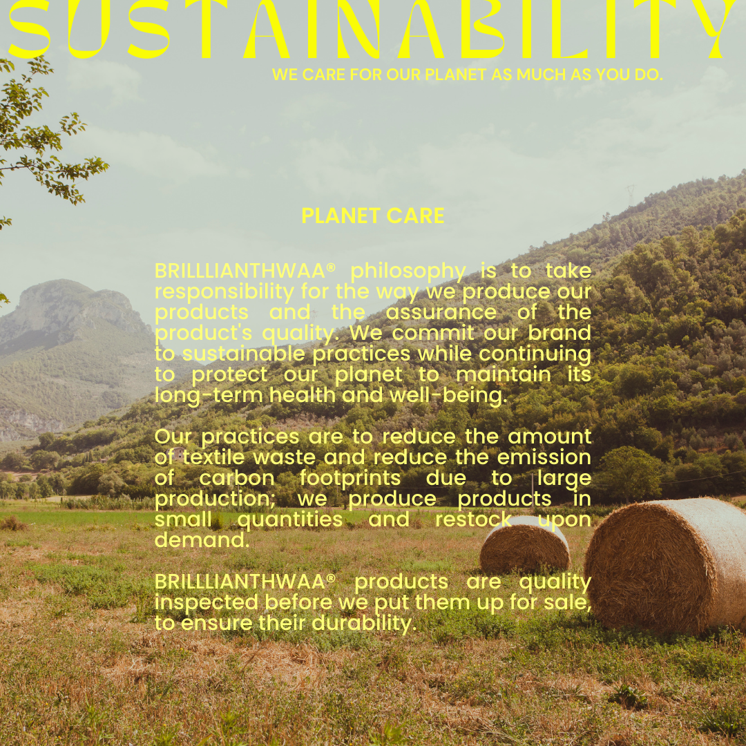 PLANET CARE BRILLLIANTHWAA® philosophy is to take responsibility for the way we produce our products and the assurance of the product's quality. We commit our brand to sustainable practices while continuing to protect our planet to maintain its long-term health and well-being.
Our practices are to reduce the amount of textile waste and reduce the emission of carbon footprints due to large production; we produce products in small quantities and restock upon demand. 
BRILLLIANTHWAA® products are quality inspected before we put them up for sale, to ensure their long-lasting quality. 