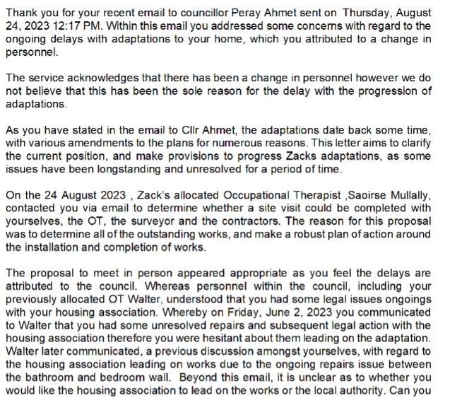 Thank you for your recent email to councillor Peray Ahmet sent on Thursday, August 24, 2023 12:17 PM. Within this email you addressed some concerns with regard to the ongoing delays with adaptations to your home, which you attributed to a change in personnel.  The service acknowledges that there has been a change in personnel however we do not believe that this has been the sole reason for the delay with the progression of adaptations.  As you have stated in the email to Cllr Ahmet, the adaptations date back some time, with various amendments to the plans for numerous reasons. This letter aims to clarify the current position, and make provisions to progress Zacks adaptations, as some issues have been longstanding and unresolved for a period of time.  On the 24 August 2023 , Zack’s allocated Occupational Therapist ,Saoirse Mullally, contacted you via email to determine whether a site visit could be completed with yourselves, the OT, the surveyor and the contractors. The reason for this proposal was to determine all of the outstanding works, and make a robust plan of action around the installation and completion of works.  The proposal to meet in person appeared appropriate as you feel the delays are attributed to the council. Whereas personnel within the council, including your previously allocated OT Walter, understood that you had some legal issues ongoings with your housing association. Whereby on Friday, June 2, 2023 you communicated to Walter that you had some unresolved repairs and subsequent legal action with the housing association therefore you were hesitant about them leading on the adaptation. Walter later communicated, a previous discussion amongst yourselves, with regard to the housing association leading on works due to the ongoing repairs issue between the bathroom and bedroom wall. Beyond this email, it is unclear as to whether you would like the housing association to lead on the works or the local authority. Can you  E-mail :  Phone : 0781 339 6331  Mosaic ID : 1003031  Date : 13/09/2023  kindly confirm which is your preference so the works can be progressed.  With regard to the outstanding works, namely:  Ceiling track hoists – ground floor  Ceiling track hoists – First floor bathroom  High low shower stretcher  Bathroom – Design, Repair and install  The service would like you to confirm at your earliest convenience whether you are now happy to progress to an in-person site meeting, with the OT, surveyor and contractor to determine a swift way forwards.  In addition to this we have been made aware that there is a repair issue with your lift. Please make contact with us so we can support this being repaired.  The service can be contacted by emailing Janet Bradbury , Interim Head of Service, on janet.bradbury@haringey.gov.uk. Mrs Bradbury would also be happy to arrange a teams call or a phone call