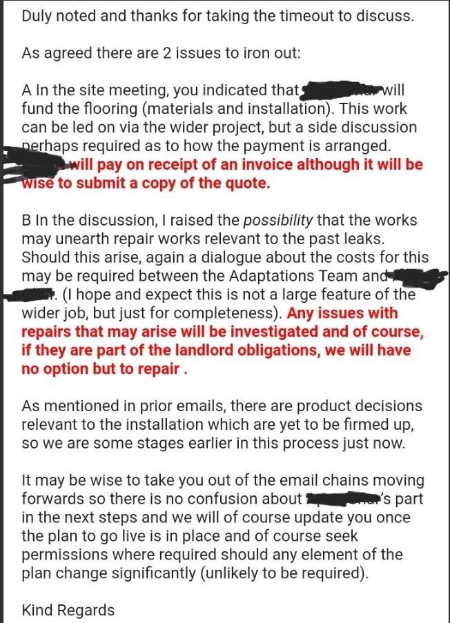 Duly noted and thanks for taking the timeout to discuss.     As agreed there are 2 issues to iron out:     A In the site meeting, you indicated that REDACTED NAME OF HOUSING ASSOCIATION will fund the flooring (materials and installation). This work can be led on via the wider project, but a side discussion perhaps required as to how the payment is arranged. REDACTED NAME OF HOUSING ASSOCIATION will pay on receipt of an invoice although it will be wise to submit a copy of the quote.     B In the discussion, I raised the possibility that the works may unearth repair works relevant to the past leaks. Should this arise, again a dialogue about the costs for this may be required between the Adaptations Team and REDACTED NAME OF HOUSING ASSOCIATION. (I hope and expect this is not a large feature of the wider job, but just for completeness). Any issues with repairs that may arise will be investigated and of course, if they are part of the landlord obligations, we will have no option but to repair .     As mentioned in prior emails, there are product decisions relevant to the installation which are yet to be firmed up, so we are some stages earlier in this process just now.     It may be wise to take you out of the email chains moving forwards so there is no confusion about REDACTED NAME OF HOUSING ASSOCIATION’s part in the next steps and we will of course update you once the plan to go live is in place and of course seek permissions where required should any element of the plan change significantly (unlikely to be required).     Kind Regards   