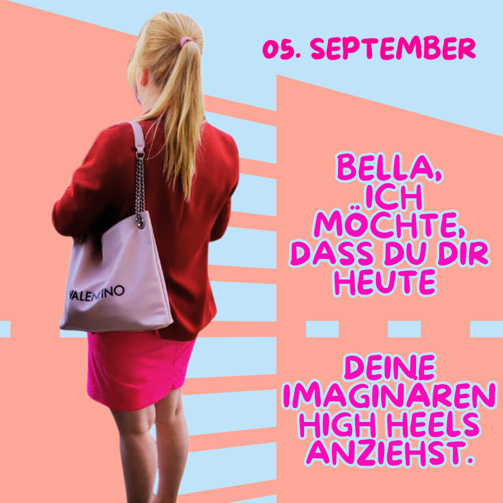 05. September
Bella, ich möchte dass Du Dir heute Deine imaginären HighHeels anziehst.