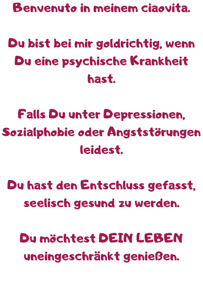 Benvenuto in meinem ciaovita.
Du bist bei mir goldrichtig, wenn Du eine psychische Krankheit hast.
Falls Du unter Depressionen, Sozialphobie oder Angststörungen leidest.
Du hast den Entschluss gefasst, seelisch gesund zu werden.
Du möchtest DEIN LEBEN uneingeschränkt genießen.