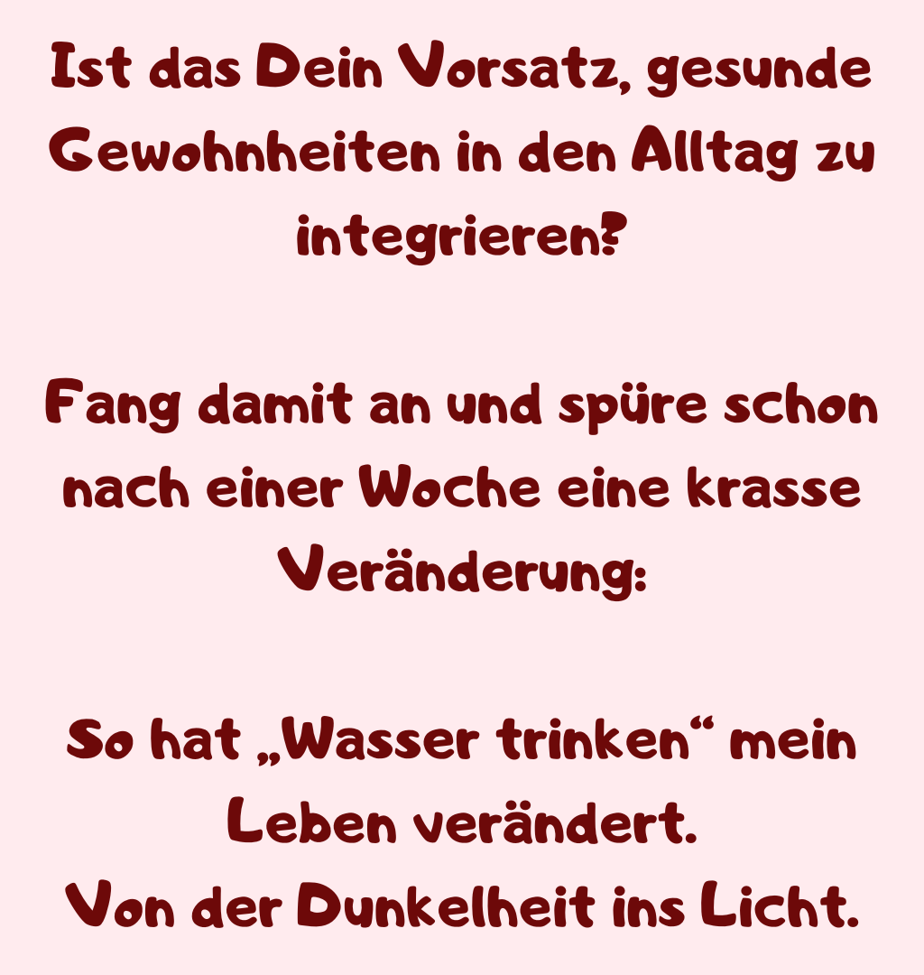 Ist das Dein Vorsatz, gesunde Gewohnheiten in den Alltag zu integrieren?
Fang damit an und spüre schon nach einer Woche eine krasse Veränderung:
So hat „Wasser trinken“ mein Leben verändert.
Von der Dunkelheit ins Licht.

