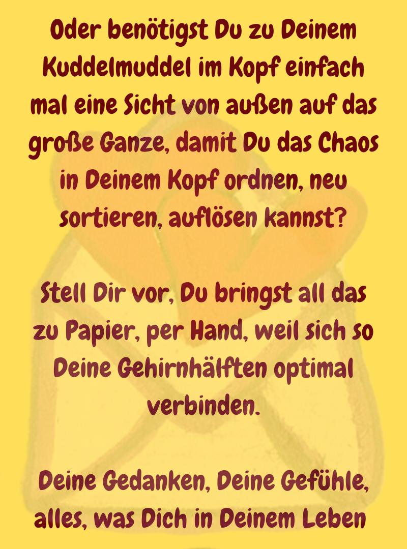 Oder benötigst Du zu Deinem Kuddelmuddel im Kopf einfach mal eine Sicht von außen auf das große Ganze, damit Du das Chaos in Deinem Kopf ordnen, neu sortieren, auflösen kannst?
Stell Dir vor, Du bringst all das zu Papier, per Hand, weil sich so Deine Gehirnhälften optimal verbinden.
Deine Gedanken, Deine Gefühle, alles, was Dich in Deinem Leben 

