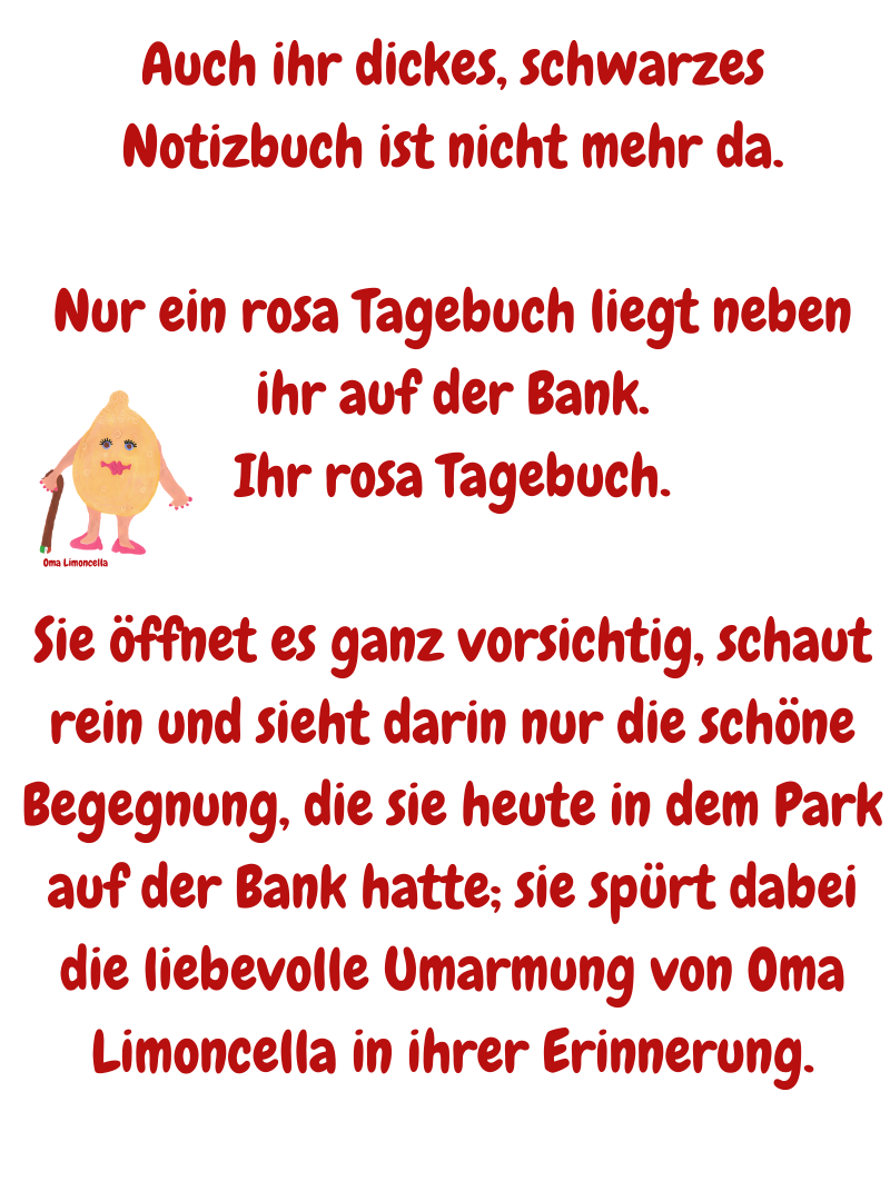 Auch ihr dickes, schwarzes Notizbuch ist nicht mehr da.
Nur ein rosa Tagebuch liegt neben ihr auf der Bank.
Ihr rosa Tagebuch.
Sie öffnet es ganz vorsichtig, schaut rein und sieht darin nur die schöne Begegnung, die sie heute in dem Park auf der Bank hatte; sie spürt dabei die liebevolle Umarmung von Oma Limoncella in ihrer Erinnerung.
