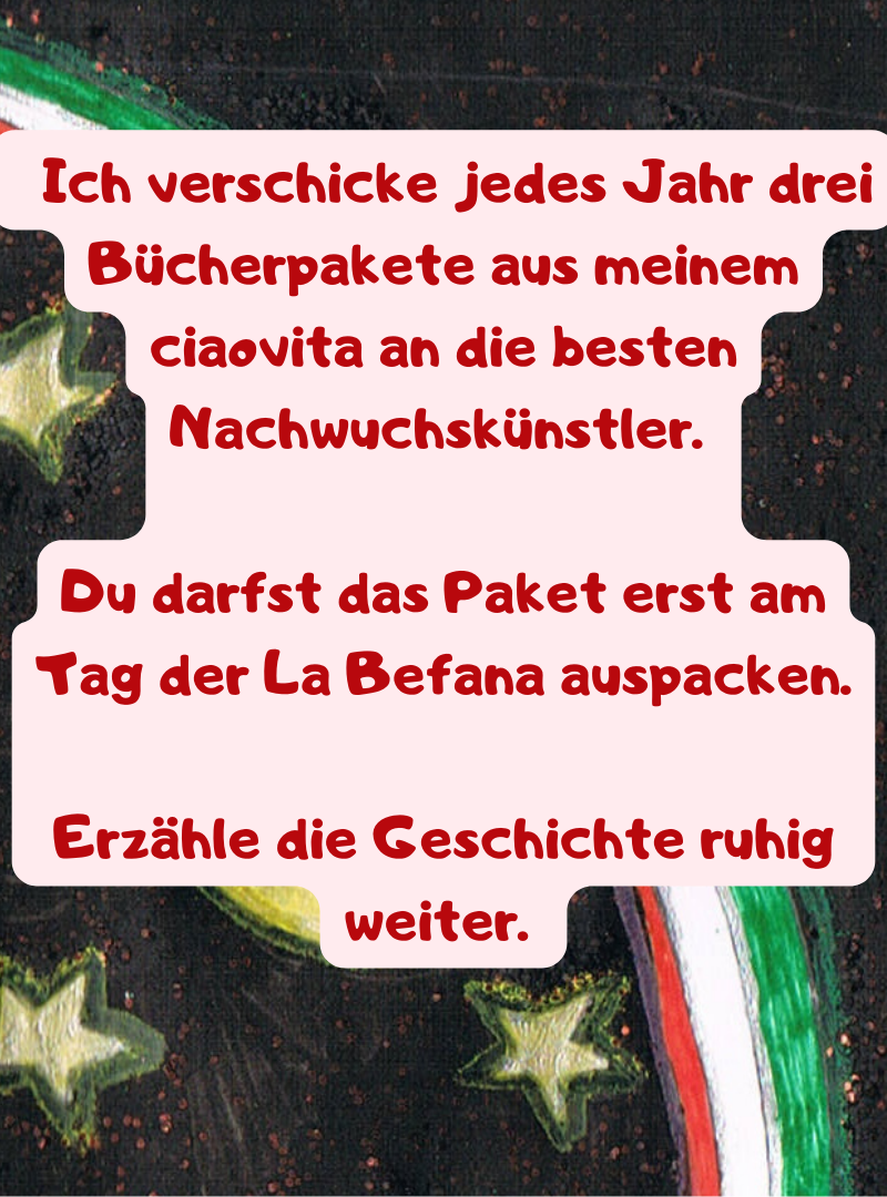   Ich verschicke jedes Jahr drei Bücherpakete aus meinem ciaovita an die besten Nachwuchskünstler. 
Du darfst das Paket erst am Tag der La Befana auspacken.
Erzähle die Geschichte ruhig weiter. 